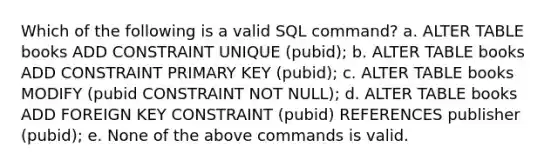 Which of the following is a valid SQL command? a. ALTER TABLE books ADD CONSTRAINT UNIQUE (pubid); b. ALTER TABLE books ADD CONSTRAINT PRIMARY KEY (pubid); c. ALTER TABLE books MODIFY (pubid CONSTRAINT NOT NULL); d. ALTER TABLE books ADD FOREIGN KEY CONSTRAINT (pubid) REFERENCES publisher (pubid); e. None of the above commands is valid.