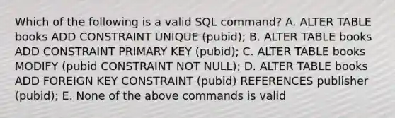 Which of the following is a valid SQL command? A. ALTER TABLE books ADD CONSTRAINT UNIQUE (pubid); B. ALTER TABLE books ADD CONSTRAINT PRIMARY KEY (pubid); C. ALTER TABLE books MODIFY (pubid CONSTRAINT NOT NULL); D. ALTER TABLE books ADD FOREIGN KEY CONSTRAINT (pubid) REFERENCES publisher (pubid); E. None of the above commands is valid