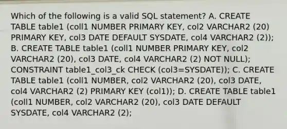 Which of the following is a valid SQL statement? A. CREATE TABLE table1 (coll1 NUMBER PRIMARY KEY, col2 VARCHAR2 (20) PRIMARY KEY, col3 DATE DEFAULT SYSDATE, col4 VARCHAR2 (2)); B. CREATE TABLE table1 (coll1 NUMBER PRIMARY KEY, col2 VARCHAR2 (20), col3 DATE, col4 VARCHAR2 (2) NOT NULL); CONSTRAINT table1_col3_ck CHECK (col3=SYSDATE)); C. CREATE TABLE table1 (coll1 NUMBER, col2 VARCHAR2 (20), col3 DATE, col4 VARCHAR2 (2) PRIMARY KEY (col1)); D. CREATE TABLE table1 (coll1 NUMBER, col2 VARCHAR2 (20), col3 DATE DEFAULT SYSDATE, col4 VARCHAR2 (2);