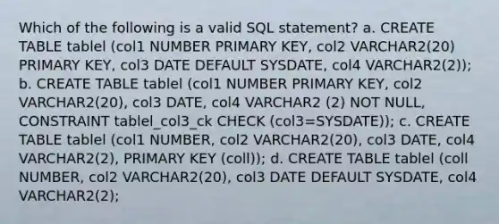 Which of the following is a valid SQL statement? a. CREATE TABLE tablel (col1 NUMBER PRIMARY KEY, col2 VARCHAR2(20) PRIMARY KEY, col3 DATE DEFAULT SYSDATE, col4 VARCHAR2(2)); b. CREATE TABLE tablel (col1 NUMBER PRIMARY KEY, col2 VARCHAR2(20), col3 DATE, col4 VARCHAR2 (2) NOT NULL, CONSTRAINT tablel_col3_ck CHECK (col3=SYSDATE)); c. CREATE TABLE tablel (col1 NUMBER, col2 VARCHAR2(20), col3 DATE, col4 VARCHAR2(2), PRIMARY KEY (coll)); d. CREATE TABLE tablel (coll NUMBER, col2 VARCHAR2(20), col3 DATE DEFAULT SYSDATE, col4 VARCHAR2(2);