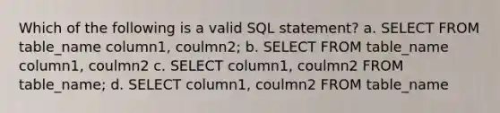 Which of the following is a valid SQL statement? a. SELECT FROM table_name column1, coulmn2; b. SELECT FROM table_name column1, coulmn2 c. SELECT column1, coulmn2 FROM table_name; d. SELECT column1, coulmn2 FROM table_name