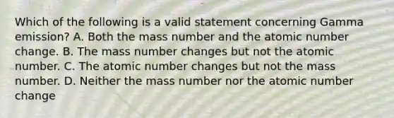 Which of the following is a valid statement concerning Gamma emission? A. Both the mass number and the atomic number change. B. The mass number changes but not the atomic number. C. The atomic number changes but not the mass number. D. Neither the mass number nor the atomic number change