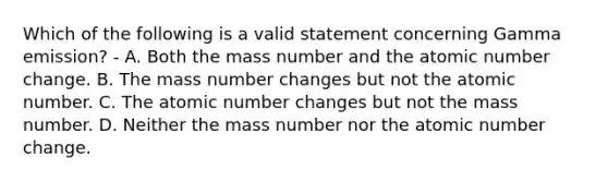 Which of the following is a valid statement concerning Gamma emission? - A. Both the mass number and the atomic number change. B. The mass number changes but not the atomic number. C. The atomic number changes but not the mass number. D. Neither the mass number nor the atomic number change.