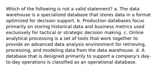 Which of the following is not a valid statement? a. The data warehouse is a specialized database that stores data in a format optimized for decision support. b. Production databases focus primarily on storing historical data and business metrics used exclusively for tactical or strategic decision making. c. Online analytical processing is a set of tools that work together to provide an advanced data analysis environment for retrieving, processing, and modeling data from the data warehouse. d. A database that is designed primarily to support a company's day-to-day operations is classified as an operational database.