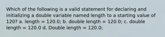 Which of the following is a valid statement for declaring and initializing a double variable named length to a starting value of 120? a. length = 120.0; b. double length = 120.0; c. double length = 120.0 d. Double length = 120.0;