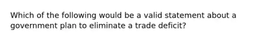 Which of the following would be a valid statement about a government plan to eliminate a trade deficit?