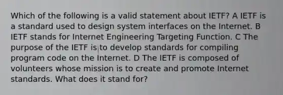 Which of the following is a valid statement about IETF? A IETF is a standard used to design system interfaces on the Internet. B IETF stands for Internet Engineering Targeting Function. C The purpose of the IETF is to develop standards for compiling program code on the Internet. D The IETF is composed of volunteers whose mission is to create and promote Internet standards. What does it stand for?