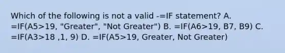 Which of the following is not a valid -=IF statement? A. =IF(A5>19, "Greater", "Not Greater") B. =IF(A6>19, B7, B9) C. =IF(A3>18 ,1, 9) D. =IF(A5>19, Greater, Not Greater)