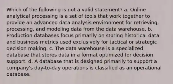 Which of the following is not a valid statement? a. Online analytical processing is a set of tools that work together to provide an advanced data analysis environment for retrieving, processing, and modeling data from the data warehouse. b. Production databases focus primarily on storing historical data and business metrics used exclusively for tactical or strategic decision making. c. The data warehouse is a specialized database that stores data in a format optimized for decision support. d. A database that is designed primarily to support a company's day-to-day operations is classified as an operational database.