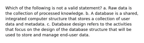 Which of the following is not a valid statement? a. Raw data is the collection of processed knowledge. b. A database is a shared, integrated computer structure that stores a collection of user data and metadata. c. Database design refers to the activities that focus on the design of the database structure that will be used to store and manage end-user data.