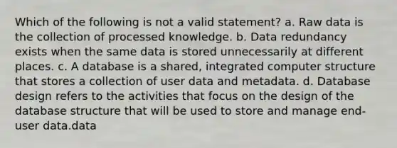 Which of the following is not a valid statement? a. Raw data is the collection of processed knowledge. b. Data redundancy exists when the same data is stored unnecessarily at different places. c. A database is a shared, integrated computer structure that stores a collection of user data and metadata. d. Database design refers to the activities that focus on the design of the database structure that will be used to store and manage end-user data.data