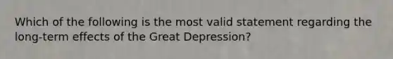 Which of the following is the most valid statement regarding the long-term effects of the Great Depression?