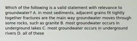 Which of the following is a valid statement with relevance to groundwater? A. in most sediments, adjacent grains fit tightly together fractures are the main way groundwater moves through some rocks, such as granite B. most groundwater occurs in underground lakes C. most groundwater occurs in underground rivers D. all of these