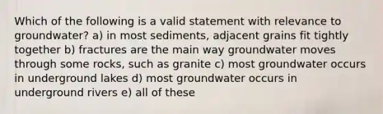 Which of the following is a valid statement with relevance to groundwater? a) in most sediments, adjacent grains fit tightly together b) fractures are the main way groundwater moves through some rocks, such as granite c) most groundwater occurs in underground lakes d) most groundwater occurs in underground rivers e) all of these