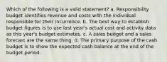 Which of the following is a valid statement? a. Responsibility budget identifies revenue and costs with the individual responsible for their incurrence. b. The best way to establish budget figures is to use last year's actual cost and activity data as this year's budget estimates. c. A sales budget and a sales forecast are the same thing. d. The primary purpose of the cash budget is to show the expected cash balance at the end of the budget period.