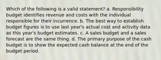 Which of the following is a valid statement? a. Responsibility budget identifies revenue and costs with the individual responsible for their incurrence. b. The best way to establish budget figures is to use last year's actual cost and activity data as this year's budget estimates. c. A sales budget and a sales forecast are the same thing. d. The primary purpose of the <a href='https://www.questionai.com/knowledge/k5eyRVQLz3-cash-budget' class='anchor-knowledge'>cash budget</a> is to show the expected cash balance at the end of the budget period.