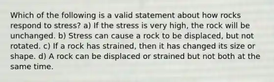 Which of the following is a valid statement about how rocks respond to stress? a) If the stress is very high, the rock will be unchanged. b) Stress can cause a rock to be displaced, but not rotated. c) If a rock has strained, then it has changed its size or shape. d) A rock can be displaced or strained but not both at the same time.