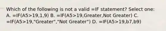 Which of the following is not a valid =IF statement? Select one: A. =IF(A5>19,1,9) B. =IF(A5>19,Greater,Not Greater) C. =IF(A5>19,"Greater","Not Greater") D. =IF(A5>19,b7,b9)