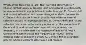 Which of the following is (are) NOT (a) valid statement(s)? Choose all that apply. A. Genetic drift and natural selection both require variation in a population in order to occur. B. Genetic drift and natural selection both cause changes in allelic frequencies. C. Genetic drift occurs in small populations whereas natural selection occurs in large populations. D. Genetic drift and natural selection can occur in the same population at the same time. E. Genetic drift and natural selection can both increase the frequency of an allele that has negative effects on fitness F. Genetic drift can increase the frequency of neutral alleles whereas natural selection cannot. G. Genetic drift is a random process whereas natural selection is not random