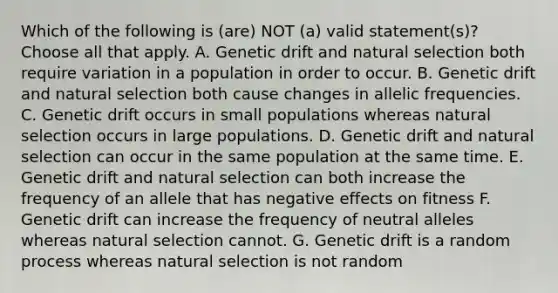 Which of the following is (are) NOT (a) valid statement(s)? Choose all that apply. A. Genetic drift and natural selection both require variation in a population in order to occur. B. Genetic drift and natural selection both cause changes in allelic frequencies. C. Genetic drift occurs in small populations whereas natural selection occurs in large populations. D. Genetic drift and natural selection can occur in the same population at the same time. E. Genetic drift and natural selection can both increase the frequency of an allele that has negative effects on fitness F. Genetic drift can increase the frequency of neutral alleles whereas natural selection cannot. G. Genetic drift is a random process whereas natural selection is not random