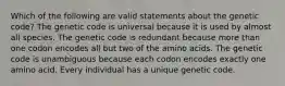 Which of the following are valid statements about the genetic code? The genetic code is universal because it is used by almost all species. The genetic code is redundant because more than one codon encodes all but two of the amino acids. The genetic code is unambiguous because each codon encodes exactly one amino acid. Every individual has a unique genetic code.