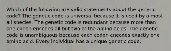 Which of the following are valid statements about the genetic code? The genetic code is universal because it is used by almost all species. The genetic code is redundant because more than one codon encodes all but two of the amino acids. The genetic code is unambiguous because each codon encodes exactly one amino acid. Every individual has a unique genetic code.