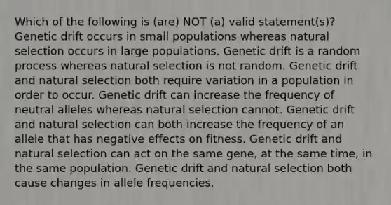 Which of the following is (are) NOT (a) valid statement(s)? Genetic drift occurs in small populations whereas natural selection occurs in large populations. Genetic drift is a random process whereas natural selection is not random. Genetic drift and natural selection both require variation in a population in order to occur. Genetic drift can increase the frequency of neutral alleles whereas natural selection cannot. Genetic drift and natural selection can both increase the frequency of an allele that has negative effects on fitness. Genetic drift and natural selection can act on the same gene, at the same time, in the same population. Genetic drift and natural selection both cause changes in allele frequencies.