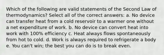 Which of the following are valid statements of the Second Law of thermodynamics? Select all of the correct answers: a. No device can transfer heat from a cold reservoir to a warmer one without a net expenditure of work. b. No device can convert heat into work with 100% efficiency c. Heat always flows spontaneously from hot to cold. d. Work is always required to refrigerate a body e. You can't win; the best you can do is to break even.