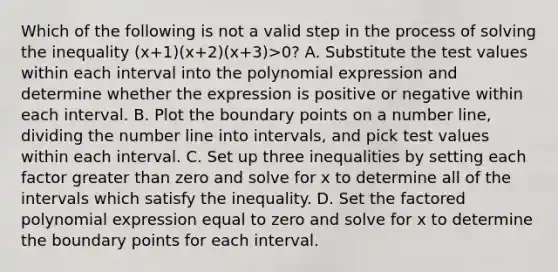 Which of the following is not a valid step in the process of solving the inequality (x+1)(x+2)(x+3)>0? A. Substitute the test values within each interval into the polynomial expression and determine whether the expression is positive or negative within each interval. B. Plot the boundary points on a number line, dividing the number line into intervals, and pick test values within each interval. C. Set up three inequalities by setting each factor greater than zero and solve for x to determine all of the intervals which satisfy the inequality. D. Set the factored polynomial expression equal to zero and solve for x to determine the boundary points for each interval.