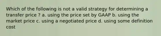 Which of the following is not a valid strategy for determining a transfer price ? a. using the price set by GAAP b. using the market price c. using a negotiated price d. using some definition cost