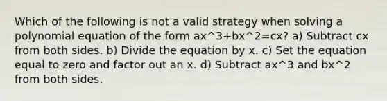 Which of the following is not a valid strategy when solving a polynomial equation of the form ax^3+bx^2=cx? a) Subtract cx from both sides. b) Divide the equation by x. c) Set the equation equal to zero and factor out an x. d) Subtract ax^3 and bx^2 from both sides.