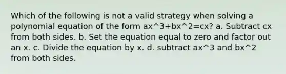 Which of the following is not a valid strategy when solving a polynomial equation of the form ax^3+bx^2=cx? a. Subtract cx from both sides. b. Set the equation equal to zero and factor out an x. c. Divide the equation by x. d. subtract ax^3 and bx^2 from both sides.