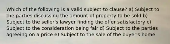 Which of the following is a valid subject-to clause? a) Subject to the parties discussing the amount of property to be sold b) Subject to the seller's lawyer finding the offer satisfactory c) Subject to the consideration being fair d) Subject to the parties agreeing on a price e) Subject to the sale of the buyer's home