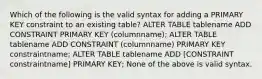 Which of the following is the valid syntax for adding a PRIMARY KEY constraint to an existing table? ALTER TABLE tablename ADD CONSTRAINT PRIMARY KEY (columnname); ALTER TABLE tablename ADD CONSTRAINT (columnname) PRIMARY KEY constraintname; ALTER TABLE tablename ADD [CONSTRAINT constraintname] PRIMARY KEY; None of the above is valid syntax.