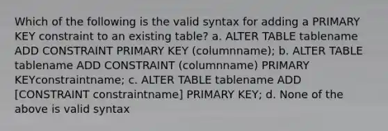 Which of the following is the valid syntax for adding a PRIMARY KEY constraint to an existing table? a. ALTER TABLE tablename ADD CONSTRAINT PRIMARY KEY (columnname); b. ALTER TABLE tablename ADD CONSTRAINT (columnname) PRIMARY KEYconstraintname; c. ALTER TABLE tablename ADD [CONSTRAINT constraintname] PRIMARY KEY; d. None of the above is valid syntax