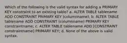 Which of the following is the valid syntax for adding a PRIMARY KEY constraint to an existing table? a. ALTER TABLE tablename ADD CONSTRAINT PRIMARY KEY (columnname); b. ALTER TABLE tablename ADD CONSTRAINT (columnname) PRIMARY KEY constraintname; c. ALTER TABLE tablename ADD [CONSTRAINT constraintname] PRIMARY KEY; d. None of the above is valid syntax.