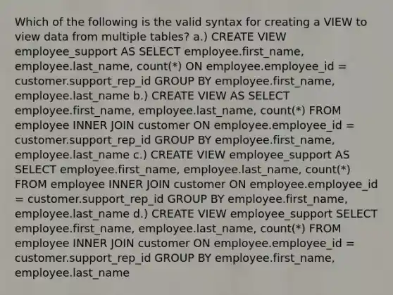 Which of the following is the valid syntax for creating a VIEW to view data from multiple tables? a.) CREATE VIEW employee_support AS SELECT employee.first_name, employee.last_name, count(*) ON employee.employee_id = customer.support_rep_id GROUP BY employee.first_name, employee.last_name b.) CREATE VIEW AS SELECT employee.first_name, employee.last_name, count(*) FROM employee INNER JOIN customer ON employee.employee_id = customer.support_rep_id GROUP BY employee.first_name, employee.last_name c.) CREATE VIEW employee_support AS SELECT employee.first_name, employee.last_name, count(*) FROM employee INNER JOIN customer ON employee.employee_id = customer.support_rep_id GROUP BY employee.first_name, employee.last_name d.) CREATE VIEW employee_support SELECT employee.first_name, employee.last_name, count(*) FROM employee INNER JOIN customer ON employee.employee_id = customer.support_rep_id GROUP BY employee.first_name, employee.last_name