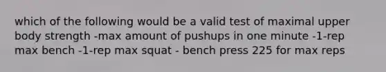 which of the following would be a valid test of maximal upper body strength -max amount of pushups in one minute -1-rep max bench -1-rep max squat - bench press 225 for max reps