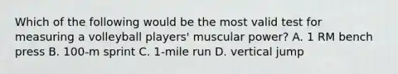 Which of the following would be the most valid test for measuring a volleyball players' muscular power? A. 1 RM bench press B. 100-m sprint C. 1-mile run D. vertical jump