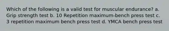 Which of the following is a valid test for muscular endurance? a. Grip strength test b. 10 Repetition maximum-bench press test c. 3 repetition maximum bench press test d. YMCA bench press test