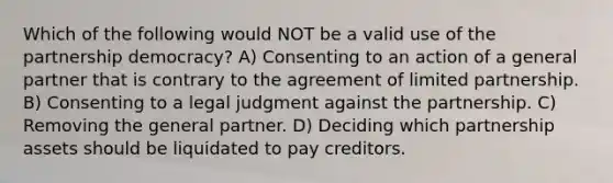 Which of the following would NOT be a valid use of the partnership democracy? A) Consenting to an action of a general partner that is contrary to the agreement of limited partnership. B) Consenting to a legal judgment against the partnership. C) Removing the general partner. D) Deciding which partnership assets should be liquidated to pay creditors.