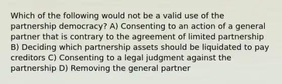 Which of the following would not be a valid use of the partnership democracy? A) Consenting to an action of a general partner that is contrary to the agreement of limited partnership B) Deciding which partnership assets should be liquidated to pay creditors C) Consenting to a legal judgment against the partnership D) Removing the general partner