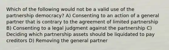 Which of the following would not be a valid use of the partnership democracy? A) Consenting to an action of a general partner that is contrary to the agreement of limited partnership B) Consenting to a legal judgment against the partnership C) Deciding which partnership assets should be liquidated to pay creditors D) Removing the general partner