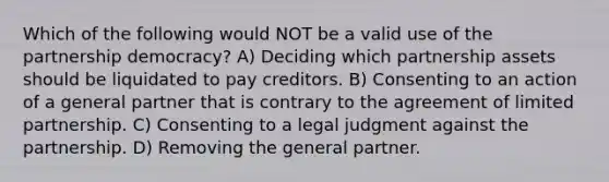 Which of the following would NOT be a valid use of the partnership democracy? A) Deciding which partnership assets should be liquidated to pay creditors. B) Consenting to an action of a general partner that is contrary to the agreement of limited partnership. C) Consenting to a legal judgment against the partnership. D) Removing the general partner.