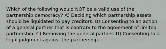 Which of the following would NOT be a valid use of the partnership democracy? A) Deciding which partnership assets should be liquidated to pay creditors. B) Consenting to an action of a general partner that is contrary to the agreement of limited partnership. C) Removing the general partner. D) Consenting to a legal judgment against the partnership.