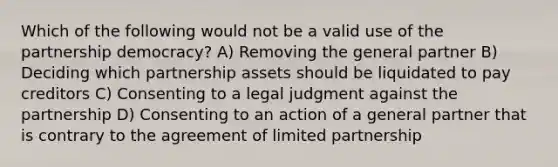 Which of the following would not be a valid use of the partnership democracy? A) Removing the general partner B) Deciding which partnership assets should be liquidated to pay creditors C) Consenting to a legal judgment against the partnership D) Consenting to an action of a general partner that is contrary to the agreement of limited partnership