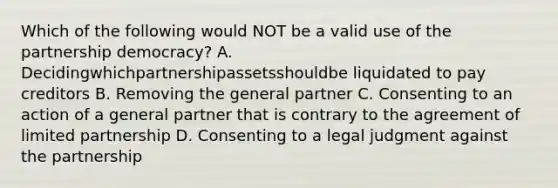 Which of the following would NOT be a valid use of the partnership democracy? A. Decidingwhichpartnershipassetsshouldbe liquidated to pay creditors B. Removing the general partner C. Consenting to an action of a general partner that is contrary to the agreement of limited partnership D. Consenting to a legal judgment against the partnership