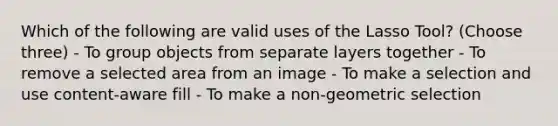 Which of the following are valid uses of the Lasso Tool? (Choose three) - To group objects from separate layers together - To remove a selected area from an image - To make a selection and use content-aware fill - To make a non-geometric selection