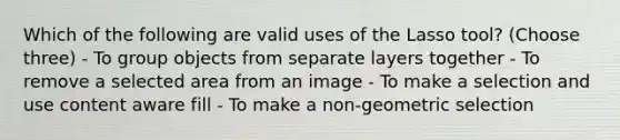 Which of the following are valid uses of the Lasso tool? (Choose three) - To group objects from separate layers together - To remove a selected area from an image - To make a selection and use content aware fill - To make a non-geometric selection