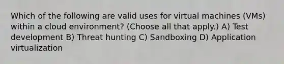 Which of the following are valid uses for virtual machines (VMs) within a cloud environment? (Choose all that apply.) A) Test development B) Threat hunting C) Sandboxing D) Application virtualization